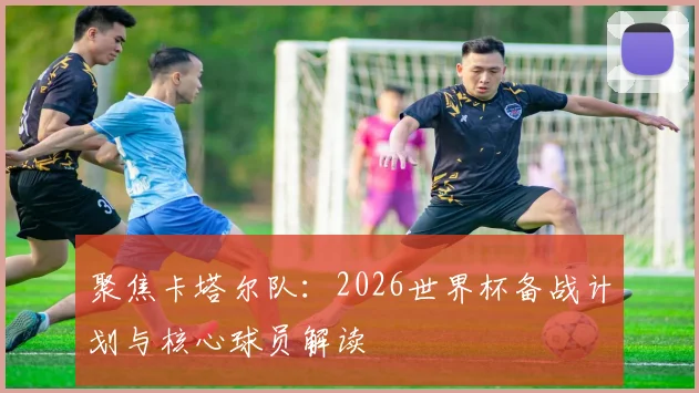 聚焦卡塔尔队：2026世界杯备战计划与核心球员解读