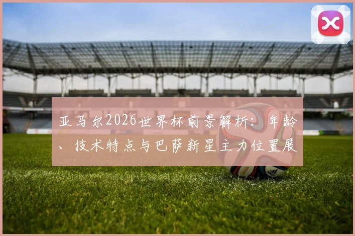 亚马尔2026世界杯前景解析：年龄、技术特点与巴萨新星主力位置展望