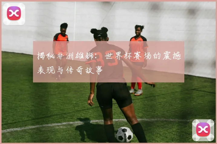 揭秘非洲雄狮：世界杯赛场的震撼表现与传奇故事