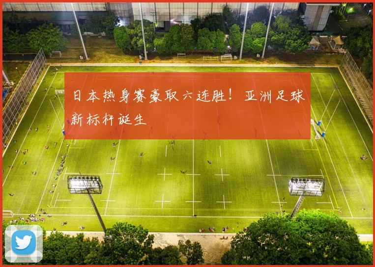 日本热身赛豪取六连胜！亚洲足球新标杆诞生