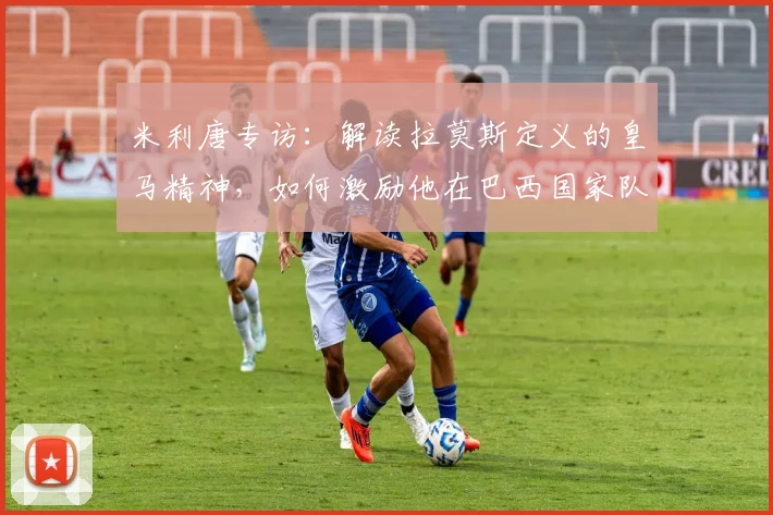 米利唐专访：解读拉莫斯定义的皇马精神，如何激励他在巴西国家队全力拼搏