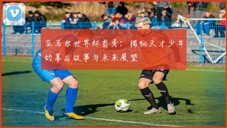 亚马尔世界杯首秀：揭秘天才少年的幕后故事与未来展望