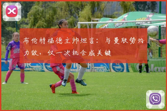 布伦特福德主帅坦言：与曼联势均力敌，仅一次机会成关键