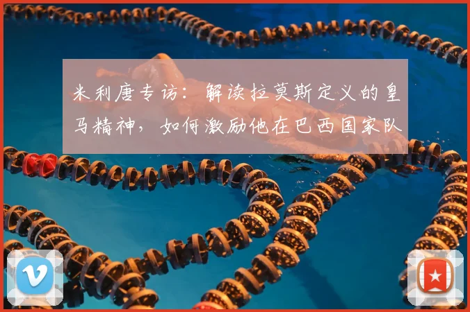 米利唐专访：解读拉莫斯定义的皇马精神，如何激励他在巴西国家队全力拼搏